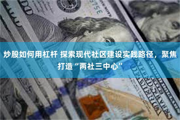 炒股如何用杠杆 探索现代社区建设实践路径，聚焦打造“两社三中心”