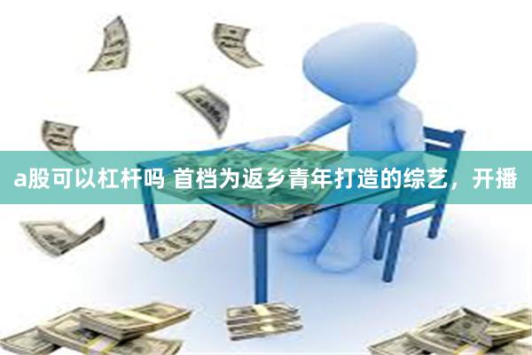 a股可以杠杆吗 首档为返乡青年打造的综艺，开播