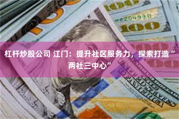 杠杆炒股公司 江门：提升社区服务力，探索打造“两社三中心”