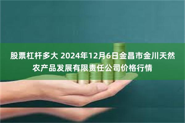 股票杠杆多大 2024年12月6日金昌市金川天然农产品发展有限责任公司价格行情