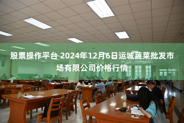 股票操作平台 2024年12月6日运城蔬菜批发市场有限公司价格行情