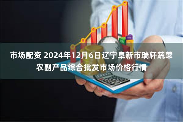 市场配资 2024年12月6日辽宁阜新市瑞轩蔬菜农副产品综合批发市场价格行情