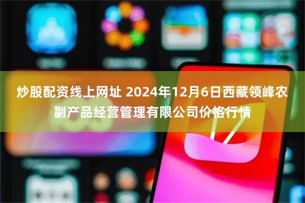 炒股配资线上网址 2024年12月6日西藏领峰农副产品经营管理有限公司价格行情