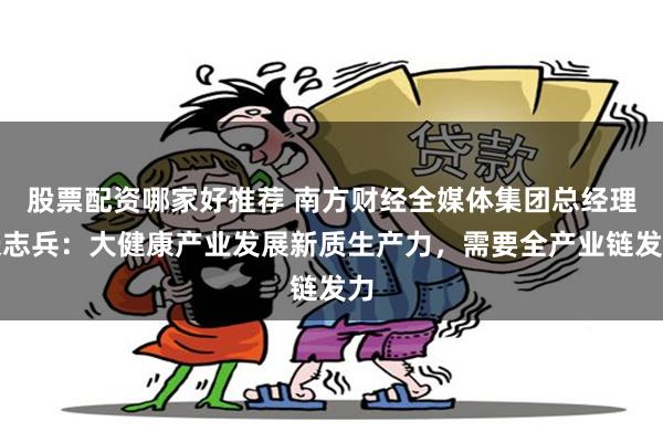 股票配资哪家好推荐 南方财经全媒体集团总经理张志兵：大健康产业发展新质生产力，需要全产业链发力