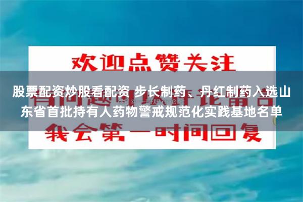 股票配资炒股看配资 步长制药、丹红制药入选山东省首批持有人药物警戒规范化实践基地名单