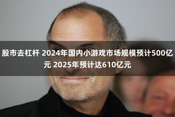 股市去杠杆 2024年国内小游戏市场规模预计500亿元 2025年预计达610亿元