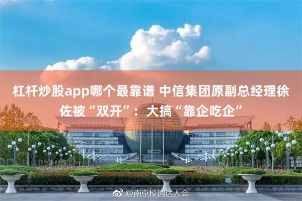 杠杆炒股app哪个最靠谱 中信集团原副总经理徐佐被“双开”：大搞“靠企吃企”