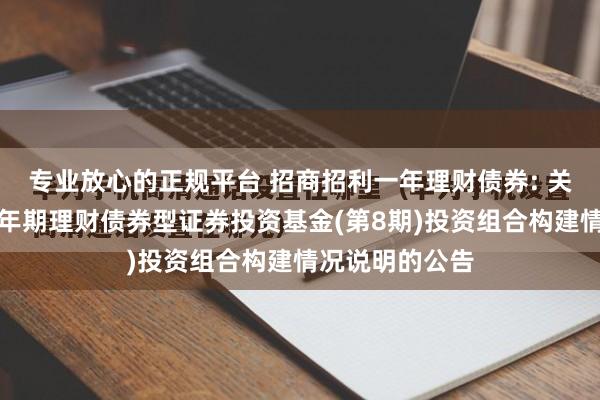 专业放心的正规平台 招商招利一年理财债券: 关于招商招利一年期理财债券型证券投资基金(第8期)投资组合构建情况说明的公告