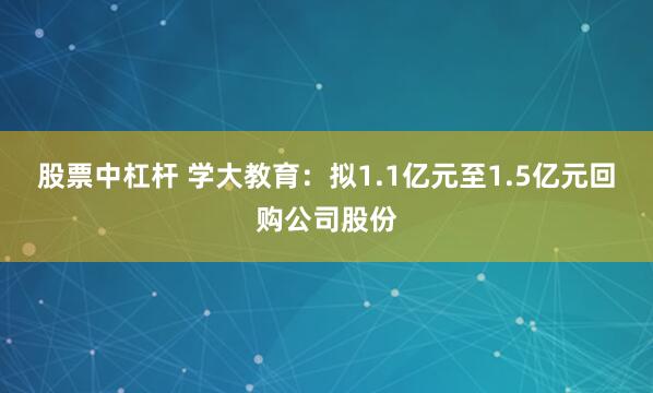 股票中杠杆 学大教育：拟1.1亿元至1.5亿元回购公司股份