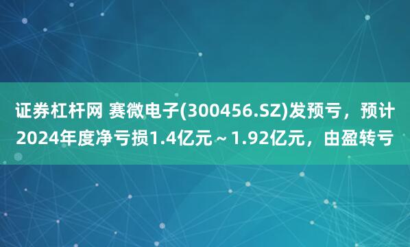 证券杠杆网 赛微电子(300456.SZ)发预亏，预计2024年度净亏损1.4亿元～1.92亿元，由盈转亏