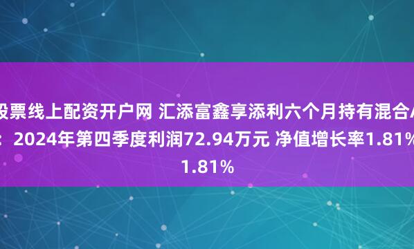 股票线上配资开户网 汇添富鑫享添利六个月持有混合A：2024年第四季度利润72.94万元 净值增长率1.81%