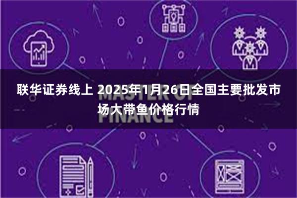 联华证券线上 2025年1月26日全国主要批发市场大带鱼价格行情