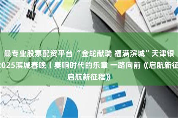 最专业股票配资平台 “金蛇献瑞 福满滨城”天津银行·2025滨城春晚丨奏响时代的乐章 一路向前《启航新征程》