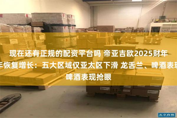 现在还有正规的配资平台吗 帝亚吉欧2025财年上半年恢复增长：五大区域仅亚太区下滑 龙舌兰、啤酒表现抢眼