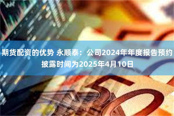 期货配资的优势 永顺泰：公司2024年年度报告预约披露时间为2025年4月10日