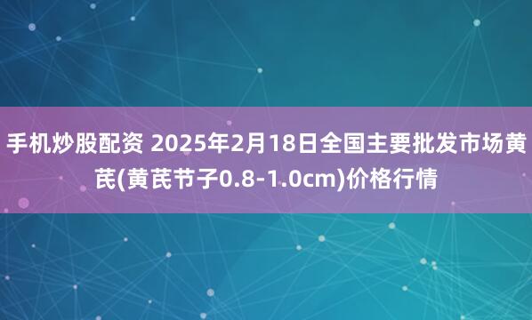 手机炒股配资 2025年2月18日全国主要批发市场黄芪(黄芪节子0.8-1.0cm)价格行情