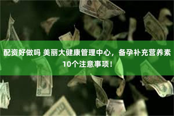 配资好做吗 美丽大健康管理中心，备孕补充营养素10个注意事项！