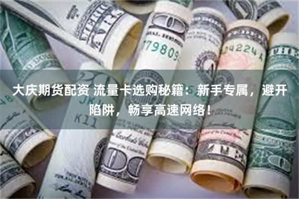 大庆期货配资 流量卡选购秘籍：新手专属，避开陷阱，畅享高速网络！