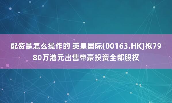 配资是怎么操作的 英皇国际(00163.HK)拟7980万港元出售帝豪投资全部股权