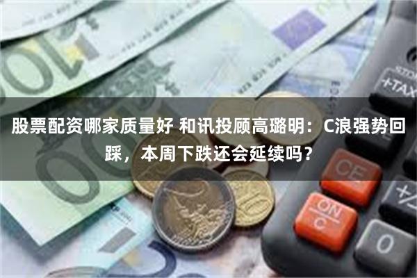 股票配资哪家质量好 和讯投顾高璐明：C浪强势回踩，本周下跌还会延续吗？