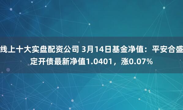 线上十大实盘配资公司 3月14日基金净值：平安合盛定开债最新净值1.0401，涨0.07%