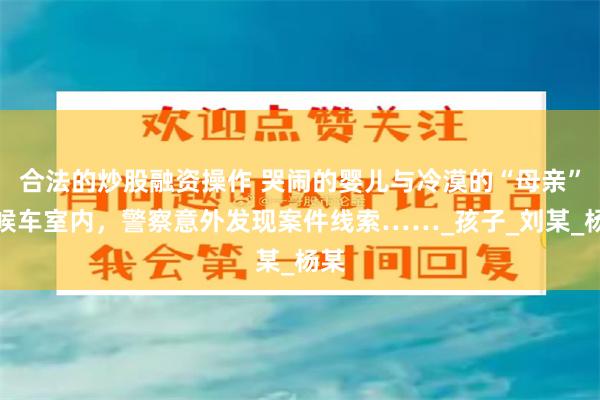 合法的炒股融资操作 哭闹的婴儿与冷漠的“母亲”，候车室内，警察意外发现案件线索……_孩子_刘某_杨某