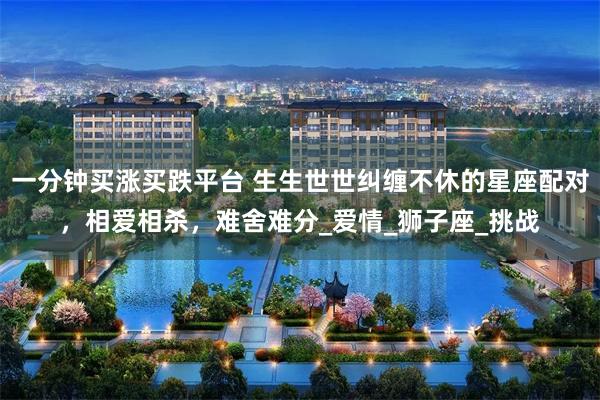 一分钟买涨买跌平台 生生世世纠缠不休的星座配对，相爱相杀，难舍难分_爱情_狮子座_挑战